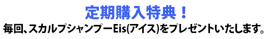 定期購入特典!毎回、スカルプシャンプーEis(アイス)をプレゼントいたします。