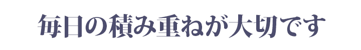 毎日の積み重ねが大切です
